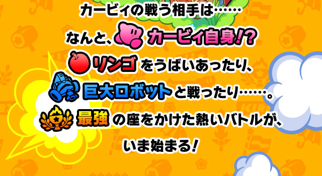 カービィの戦う相手は…… なんと、カービィ自身!? リンゴをうばいあったり、巨大ロボットと戦ったり……。最強の座をかけた熱いバトルが、いま始まる！