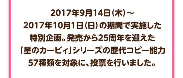 2017年9月14日（木）～2017年10月1日（日）の期間で実施した特別企画。発売から25周年を迎えた「星のカービィ」シリーズの歴代コピー能力57種類を対象に、投票を行いました。