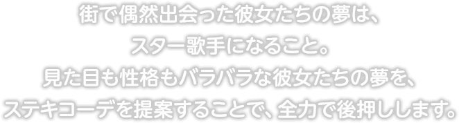 街で偶然出会った彼女たちの夢は、スター歌手になること。見た目も性格もバラバラな彼女たちの夢を、ステキコーデを提案することで、全力で後押しします。