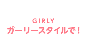 GIRLY ガーリースタイルで！