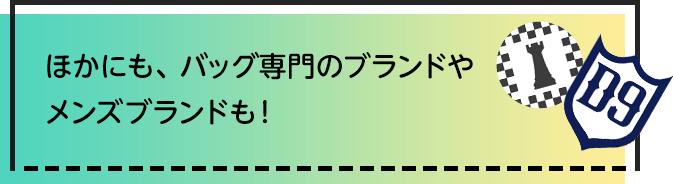 ほかにも、バッグ専門のブランドやメンズブランドも！