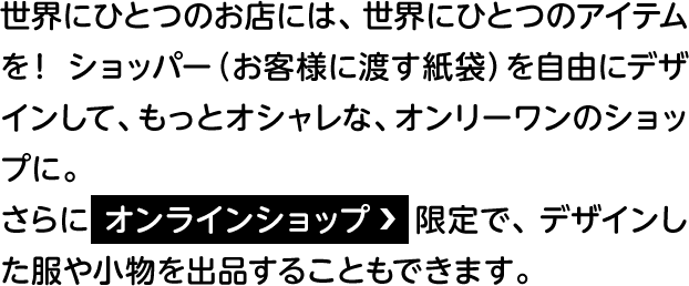 世界にひとつのお店には、世界にひとつのアイテムを！ ショッパー（お客様に渡す紙袋）を自由にデザインして、もっとオシャレな、オンリーワンのショップに。さらにオンラインショップ　限定で、デザインした服や小物を出品することもできます。