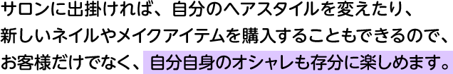 サロンに出掛ければ、自分のヘアスタイルを変えたり、新しいネイルやメイクアイテムを購入することもできるので、お客様だけでなく、自分自身のオシャレも存分に楽しめます。