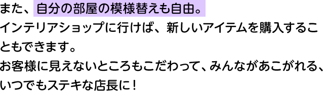 また、自分の部屋の模様替えも自由。 インテリアショップに行けば、新しいアイテムを購入することもできます。お客様に見えないところもこだわって、みんながあこがれる、いつでもステキな店長に！