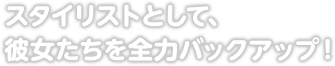 スタイリストとして、彼女たちを全力バックアップ！