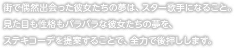 街で偶然出会った彼女たちの夢は、スター歌手になること。見た目も性格もバラバラな彼女たちの夢を、ステキコーデを提案することで、全力で後押しします。
