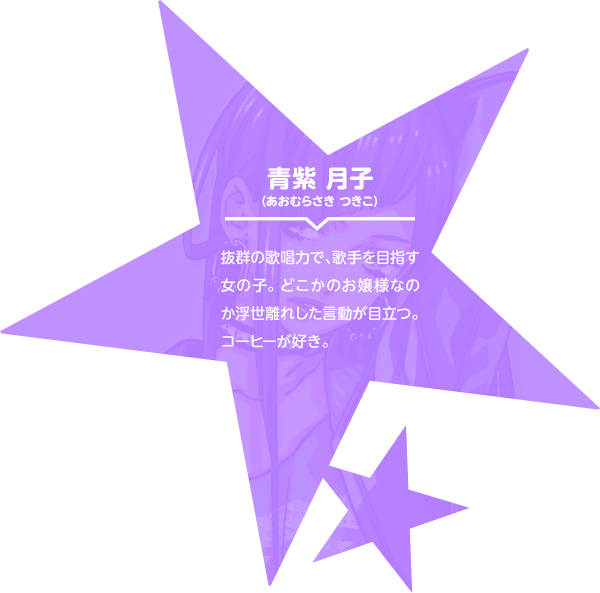 青紫 月子（あおむらさき つきこ） 抜群の歌唱力で、歌手を目指す女の子。どこかのお嬢様なのか浮世離れした言動が目立つ。コーヒーが好き。