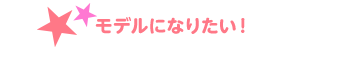 モデルになりたい！