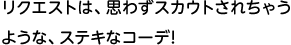 リクエストは、思わずスカウトされちゃうような、ステキなコーデ!