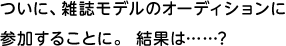 ついに、雑誌モデルのオーディションに参加することに。 結果は……?