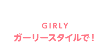 GIRLY ガーリースタイルで！