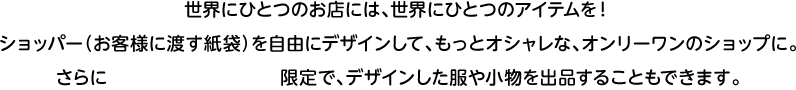 世界にひとつのお店には、世界にひとつのアイテムを！ショッパー（お客様に渡す紙袋）を自由にデザインして、もっとオシャレな、オンリーワンのショップに。さらにオンラインショップ限定で、デザインした服や小物を出品することもできます。