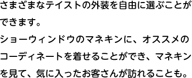 さまざまなテイストの外装を自由に選ぶことができます。ショーウィンドウのマネキンに、オススメのコーディネートを着せることができ、マネキンを見て、気に入ったお客さんが訪れることも。