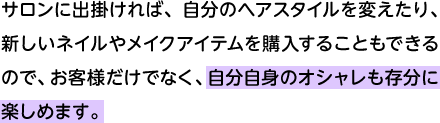 サロンに出掛ければ、自分のヘアスタイルを変えたり、新しいネイルやメイクアイテムを購入することもできるので、お客様だけでなく、自分自身のオシャレも存分に楽しめます。 