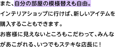 また、自分の部屋の模様替えも自由。 インテリアショップに行けば、新しいアイテムを購入することもできます。お客様に見えないところもこだわって、みんながあこがれる、いつでもステキな店長に！