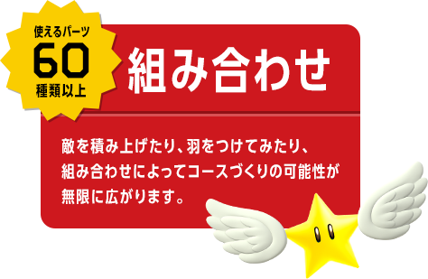 使えるパーツ60種類以上　組み合わせ　敵を積み上げたり、羽をつけてみたり、組み合わせによってコースづくりの可能性が無限に広がります。