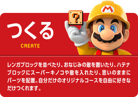 つくる　CREATE　レンガブロックを並べたり、おなじみの敵を置いたり、ハテナブロックにスーパーキノコや敵を入れたり、思いのままにパーツを配置。自分だけのオリジナルコースを自由に好きなだけつくれます。