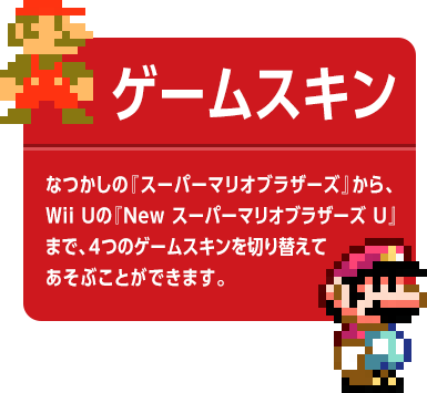 ゲームスキン　なつかしの『スーパーマリオブラザーズ』から、Wii Uの『New スーパーマリオブラザーズ U』まで、4つのゲームスキンを切り替えてあそぶことができます。