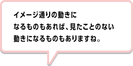 イメージ通りの動きになるものもあれば、見たことのない動きになるものもありますね。