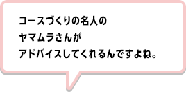 コースづくりの名人のヤマムラさんがアドバイスしてくれるんですよね。