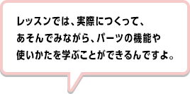 レッスンでは、実際につくって、あそんでみながら、パーツの機能や使いかたを学ぶことができるんですよ。