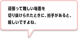 頑張って難しい場面を切り抜けられたときに、拍手があると、嬉しいですよね。
