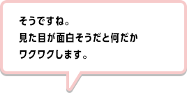そうですね。見た目が面白そうだと何だかワクワクします。