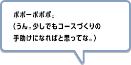 ポポーポポポ。（うん。少しでもコースづくりの手助けになればと思ってな。）