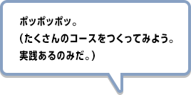 ポッポッポッ。（たくさんのコースをつくってみよう。実践あるのみだ。）