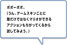 ポポーポポ。（うん。ゲームスキンごとに敵だけではなくマリオができるアクションもちがってくるから試してみよう。）