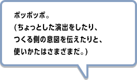 ポッポッポ。(ちょっとした演出をしたり、つくる側の意図を伝えたりと、使いかたはさまざまだ。)
