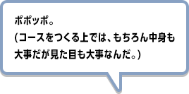 ポポッポ。(コースをつくる上では、もちろん中身も大事だが見た目も大事なんだ。)