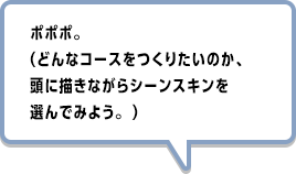 ポポポ。（どんなコースをつくりたいのか、頭に描きながらシーンスキンを選んでみよう。 ）