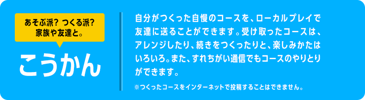 あそぶ派？ つくる派？家族や友達と。　こうかん　自分がつくった自慢のコースを、ローカルプレイで友達に送ることができます。受け取ったコースは、アレンジしたり、続きをつくったりと、楽しみかたはいろいろ。また、すれちがい通信でもコースのやりとりができます。　※つくったコースをインターネットで投稿することはできません。 