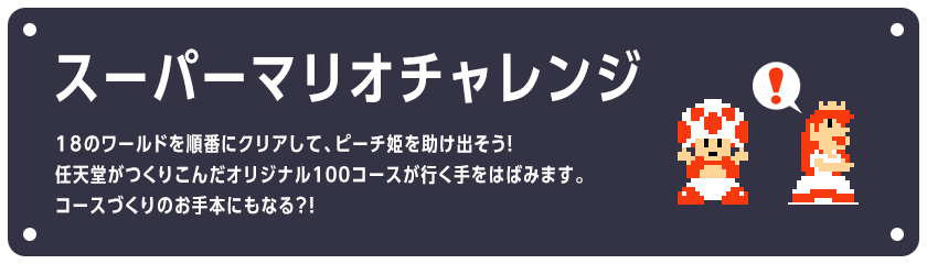 スーパーマリオチャレンジ　18のワールドを順番にクリアして、ピーチ姫を助け出そう！任天堂がつくりこんだオリジナル１００コースが行く手をはばみます。コースづくりのお手本にもなる？！
