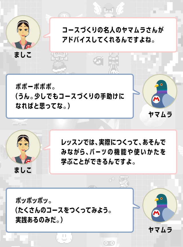 ましこ　コースづくりの名人のヤマムラさんがアドバイスしてくれるんですよね。　ヤマムラ　ポポーポポポ。（うん。少しでもコースづくりの手助けになればと思ってな。）　ましこ　レッスンでは、実際につくって、あそんでみながら、パーツの機能や使いかたを学ぶことができるんですよ。　ヤマムラ　ポッポッポッ。（たくさんのコースをつくってみよう。実践あるのみだ。）