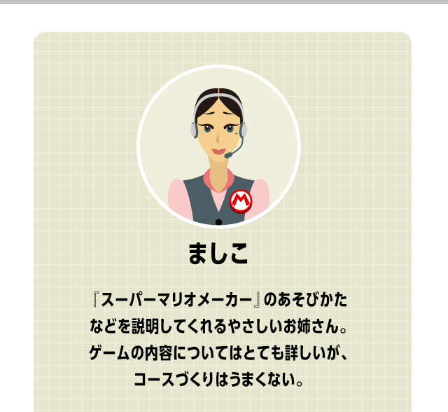 ましこ　『スーパーマリオメーカー』のあそびかたなどを説明してくれるやさしいお姉さん。ゲームの内容についてはとても詳しいが、コースづくりはうまくない。