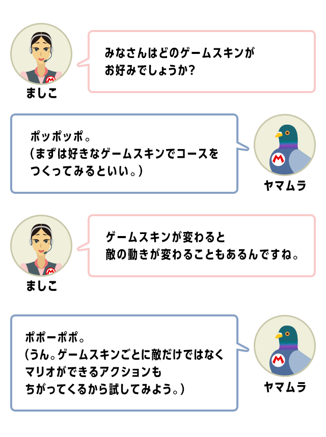 ましこ　みなさんはどのゲームスキンがお好みでしょうか？　ヤマムラ　ポッポッポ。（まずは好きなゲームスキンでコースをつくってみるといい。）　ましこ　ゲームスキンが変わると敵の動きが変わることもあるんですね。　ヤマムラ　ポポーポポ。（うん。ゲームスキンごとに敵だけではなくマリオができるアクションもちがってくるから試してみよう。