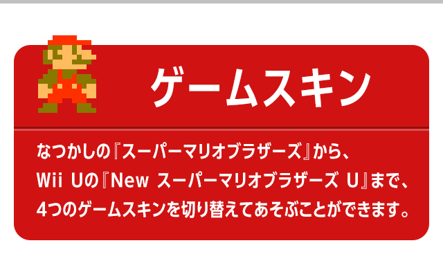 ゲームスキン　なつかしの『スーパーマリオブラザーズ』から、Wii Uの『New スーパーマリオブラザーズ U』まで、4つのゲームスキンを切り替えてあそぶことができます。