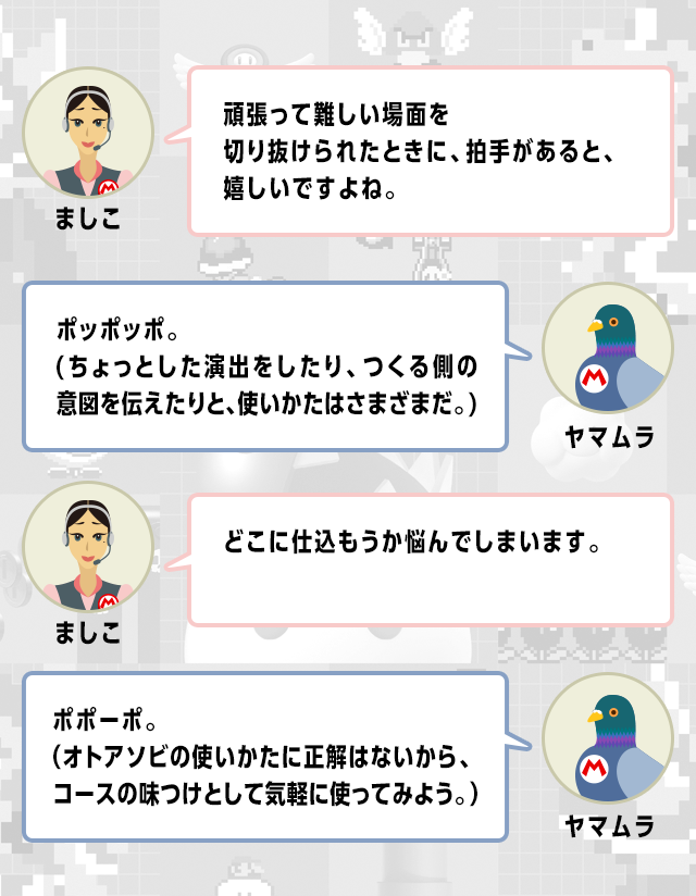 ましこ　頑張って難しい場面を切り抜けられたときに、拍手があると、嬉しいですよね。　ヤマムラ　ポッポッポ。(ちょっとした演出をしたり、つくる側の意図を伝えたりと、使いかたはさまざまだ。)　ましこ　どこに仕込もうか悩んでしまいます。　ヤマムラ　ポポーポ。（オトアソビの使いかたに正解はないから、コースの味つけとして気軽に使ってみよう。）