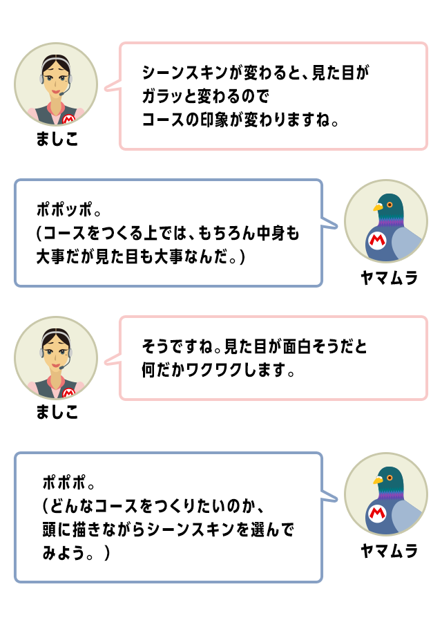 ましこ　シーンスキンが変わると、見た目がガラッと変わるのでコースの印象が変わりますね。　ヤマムラ　ポポッポ。(コースをつくる上では、もちろん中身も大事だが見た目も大事なんだ。)　ましこ　そうですね。見た目が面白そうだと何だかワクワクします。　ヤマムラ　ポポポ。（どんなコースをつくりたいのか、頭に描きながらシーンスキンを選んでみよう。 ）