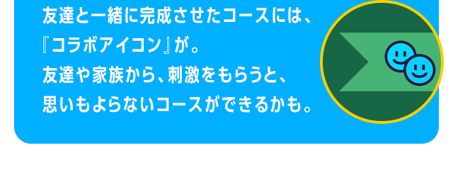 友達と一緒に完成させたコースには、『コラボアイコン』が。友達や家族から、刺激をもらうと、思いもよらないコースができるかも。