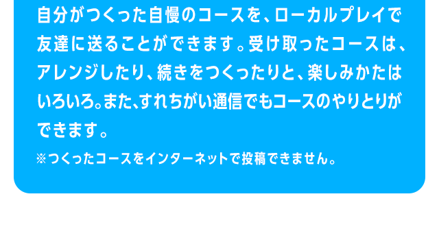 自分がつくった自慢のコースを、ローカルプレイで友達に送ることができます。受け取ったコースは、アレンジしたり、続きをつくったりと、楽しみかたはいろいろ。また、すれちがい通信でもコースのやりとりができます。　※つくったコースをインターネットで投稿することはできません。