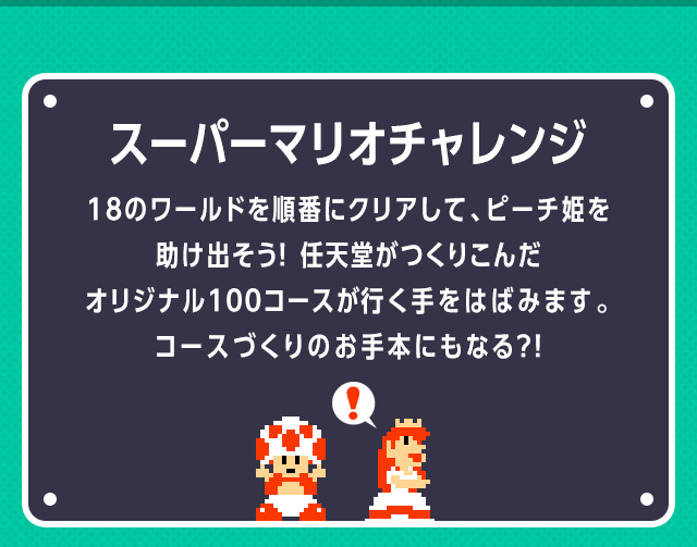 スーパーマリオチャレンジ　18のワールドを順番にクリアして、ピーチ姫を助け出そう！任天堂がつくりこんだオリジナル１００コースが行く手をはばみます。コースづくりのお手本にもなる？！