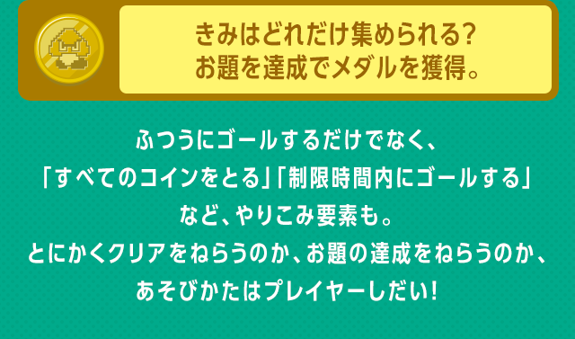 きみはどれだけ集められる？ お題を達成でメダルを獲得。　ふつうにゴールするだけでなく、「すべてのコインをとる」「制限時間内にゴールする」など、やりこみ要素も。とにかくクリアをねらうのか、お題の達成をねらうのか、あそびかたはプレイヤーしだい！