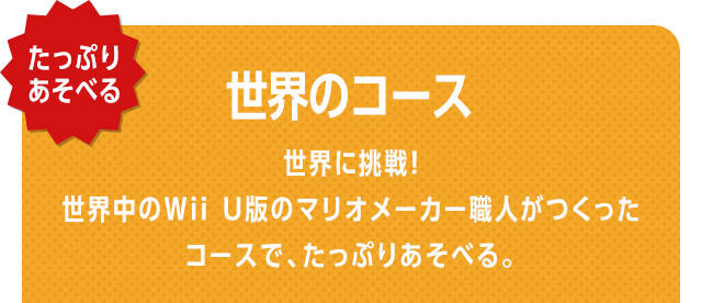 たっぷりあそべる　世界のコース　世界に挑戦！　世界中のWii U版のマリオメーカー職人がつくったコースで、たっぷりあそべる。