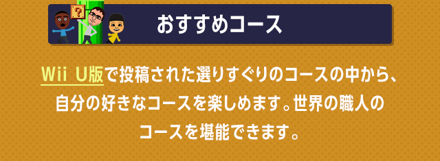 おすすめコース　Wii U版で投稿された選りすぐりのコースの中から、自分の好きなコースを楽しめます。世界の職人のコースを堪能できます。