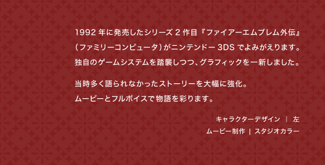 1992年に発売したシリーズ2作目『ファイアーエムブレム外伝』（ファミリーコンピュータ）がニンテンドー3DSでよみがえります。独自のゲームシステムを踏襲しつつ、グラフィックを一新しました。当時多く語られなかったストーリーを大幅に強化。ムービーとフルボイスで物語を彩ります。キャラクターデザイン ｜ 左 ムービー制作 | スタジオカラー