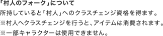 「村人のフォーク」について 所持していると「村人」へのクラスチェンジ資格を得ます。※村人へクラスチェンジを行うと、アイテムは消費されます。※一部キャラクターは使用できません。