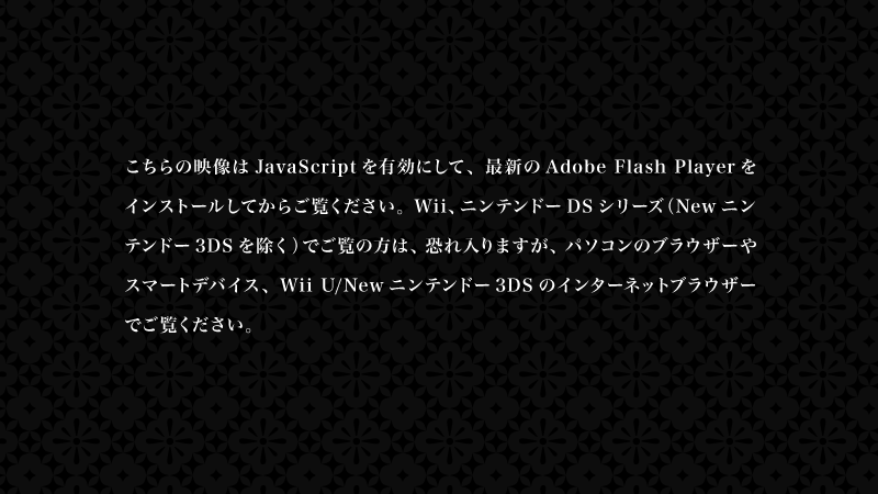 こちらの映像はJavaScriptを有効にして、最新のAdobe Flash Playerをインストールしてからご覧ください。 Wii、ニンテンドーDSシリーズ（Newニンテンドー3DSを除く）でご覧の方は、恐れ入りますが、パソコンのブラウザーやスマートデバイス、Wii U/Newニンテンドー3DSのインターネットブラウザーでご覧ください。